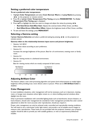 Page 37  37
  Using the projector
EnglishSetting a preferred color temperature
To set a preferred color temperature:
1. Highlight  Color Temperature and select Cool , Normal , Wa r m  or Lamp Native  by pressing 
/  on the projector or remote control.
2. Press  to highlight  Color Temperature Fine Tuning  and press MODE/ENTER . The Color 
Temperature Fine Tuning  page is displayed.
3. Press  /  to highlight the item you want to  change and adjust the values by pressing  / .
•  Red Gain /Green Gain /Blue Gain :...