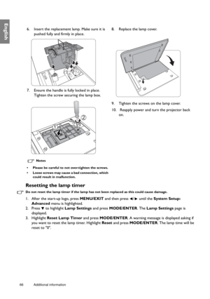 Page 6666 Additional information  
English
Resetting the lamp timer
Do not reset the lamp timer if the lamp has no
t been replaced as this could cause damage.
1. After the start-up logo, press MENU/EXIT and then press  /  until the  System Setup: 
Advanced  menu is highlighted.
2. Press   to highlight  Lamp Settings and press MODE/ENTER . The Lamp Settings  page is 
displayed.
3. Highlight  Reset Lamp Timer and press  MODE/ENTER. A warning message is displayed asking if 
you want to reset the lamp timer....