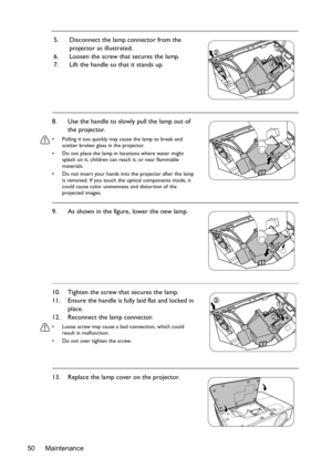 Page 50Maintenance 505. Disconnect the lamp connector from the 
projector as illustrated.
6. Loosen the screw that secures the lamp.
7. Lift the handle so that it stands up.
8. Use the handle to slowly pull the lamp out of 
the projector.
•  Pulling it too quickly may cause the lamp to break and 
scatter broken glass in the projector.
•  Do not place the lamp in locations where water might 
splash on it, children can reach it, or near flammable 
materials.
•  Do not insert your hands into the projector after...