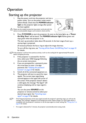 Page 18Operation 18
Operation
Starting up the projector
1. Plug the power cord into the projector and into a 
power outlet. Turn on the power outlet switch 
(where fitted). Check that the POWER indicator 
light on the projector lights orange after power 
has been applied.
Please use the original accessories (e.g. power cord) only with the 
device to avoid possible dangers such as electric shock and fire.
2. Press  POWER to start the projector. As soon as the lamp lights up, a Pow e r  
On Ring Tone will be...