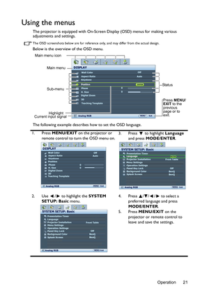 Page 21Operation 21
Using the menus
The projector is equipped with On-Screen Display (OSD) menus for making various 
adjustments and settings.
The OSD screenshots below are for reference only, and may differ from the actual design.
Below is the overview of the OSD menu.
The following example describes how to set the OSD language.
1. Press MENU/EXIT on the projector or 
remote control to turn the OSD menu on.3. Press  to highlight Language 
and press MODE/ENTER. 
2. Use  /  to highlight the SYSTEM 
SETUP: Basic...