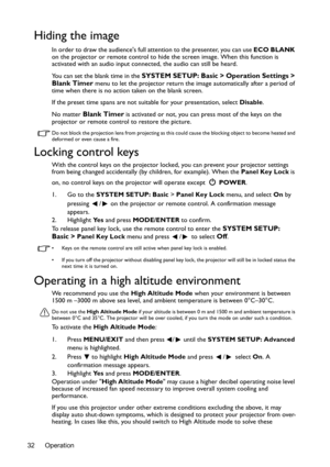 Page 32Operation 32
Hiding the image
In order to draw the audiences full attention to the presenter, you can use ECO BLANK 
on the projector or remote control to hide the screen image. When this function is 
activated with an audio input connected, the audio can still be heard. 
You can set the blank time in the 
SYSTEM SETUP: Basic > Operation Settings > 
Blank Timer menu to let the projector return the image automatically after a period of 
time when there is no action taken on the blank screen.
If the preset...