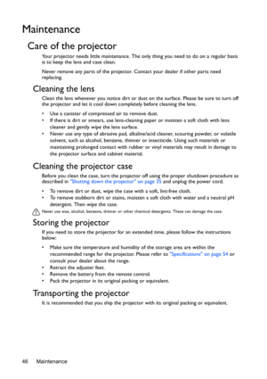 Page 46Maintenance 46
Maintenance
Care of the projector
Your projector needs little maintenance. The only thing you need to do on a regular basis 
is to keep the lens and case clean.
Never remove any parts of the projector. Contact your dealer if other parts need 
replacing.
Cleaning the lens
Clean the lens whenever you notice dirt or dust on the surface. Please be sure to turn off 
the projector and let it cool down completely before cleaning the lens.
•  Use a canister of compressed air to remove dust. 
•  If...