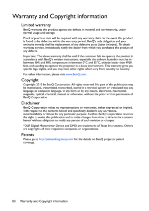 Page 60Warranty and Copyright information 60
Warranty and Copyright information
Limited warranty
BenQ warrants this product against any defects in material and workmanship, under 
normal usage and storage.
Proof of purchase date will be required with any warranty claim. In the event this product 
is found to be defective within the warranty period, BenQs only obligation and your 
exclusive remedy shall be replacement of any defective parts (labor included). To obtain 
warranty service, immediately notify the...