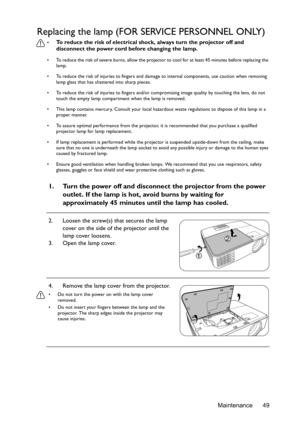 Page 49Maintenance 49
Replacing the lamp (FOR SERVICE PERSONNEL ONLY)
• To reduce the risk of electrical shock, always turn the projector off and 
disconnect the power cord before changing the lamp.
•  To reduce the risk of severe burns, allow the projector to cool for at least 45 minutes before replacing the 
lamp.
•  To reduce the risk of injuries to fingers and damage to internal components, use caution when removing 
lamp glass that has shattered into sharp pieces.
•  To reduce the risk of injuries to...