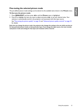 Page 31  31
  Using the projector
EnglishFine-tuning the selected picture mode
The pre-defined picture mode settings can be altered via the available items shown in the Picture menu.
To fine-tune the picture mode:
1. Press MENU/EXIT and then press  /  until the Picture menu is highlighted.
2. Press   to highlight the item you want to adjust and press  /  to set your desired value. Your 
selection is automatically stored in the projector and associated with that input source.
See Fine-tuning the picture quality...