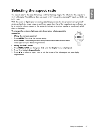 Page 37  37
  Using the projector
EnglishSelecting the aspect ratio
The aspect ratio is the ratio of the image width to the image height. The default for this projector is 
16:10 while digital TV and Blu-ray discs are usually in 16:9 ratio, and most analog TV signals and DVDs are 
in 4:3 ratio.
With the advent of digital signal processing, digital display devices like this projector can dynamically 
stretch and scale the image output to a different aspect than that of the image input source. Images can 
be...