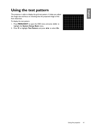 Page 41  41
  Using the projector
EnglishUsing the test pattern
The projector is able to display the grid test pattern. It helps you adjust 
the image size and focus on checking that the projected image is free 
from distortion.
To display the test pattern: 
1. Press MENU/EXIT to open the OSD menu and press  /  to 
highlight the System Setup: Basic menu.
2. Press  to highlight Test Pattern and press  /  to select On. 