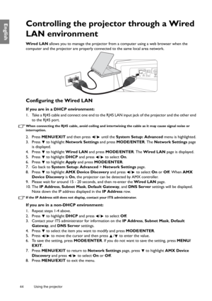 Page 4444 Using the projector  
EnglishControlling the projector through a Wired 
LAN environment
Wired LAN allows you to manage the projector from a computer using a web browser when the 
computer and the projector are properly connected to the same local area network.
Configuring the Wired LAN
If you are in a DHCP environment:
1. Take a RJ45 cable and connect one end to the RJ45 LAN input jack of the projector and the other end 
to the RJ45 port.
When connecting the RJ45 cable, avoid coiling and intertwining...