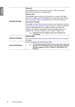 Page 5858 Using the projector  
English
Standby Settings
Network
Selecting On enables the function. The projector is able to provide the 
network function when it is in standby mode.
Monitor Out
Selecting On enables the function. The projector can output a VGA signal 
when it is in standby mode and the PC jack is correctly connected to devices. 
See Connecting a monitor on page 20 for how to make the connection.
Audio Pass Through
Press  /  to choose the source that you wish to use in operation mode. See...