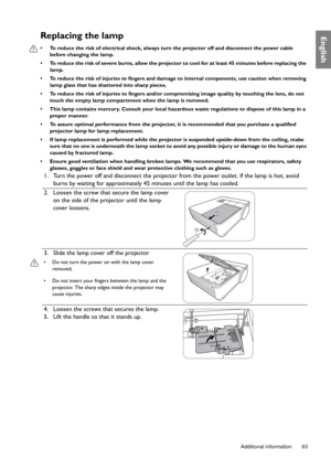 Page 63  63
  Additional information
EnglishReplacing the lamp
•  To reduce the risk of electrical shock, always turn the projector off and disconnect the power cable 
before changing the lamp.
•  To reduce the risk of severe burns, allow the projector to cool for at least 45 minutes before replacing the 
lamp.
•  To reduce the risk of injuries to fingers and damage to internal components, use caution when removing 
lamp glass that has shattered into sharp pieces.
•  To reduce the risk of injuries to fingers...