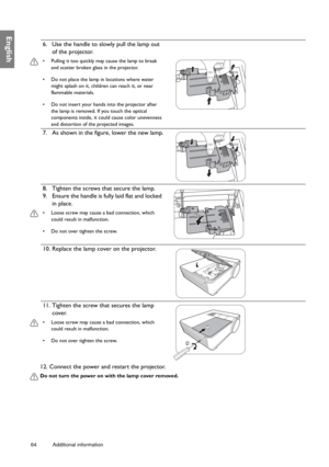 Page 6464 Additional information  
English
12. Connect the power and restart the projector.
Do not turn the power on with the lamp cover removed. 
6. Use the handle to slowly pull the lamp out 
of the projector.
•  Pulling it too quickly may cause the lamp to break 
and scatter broken glass in the projector.
•  Do not place the lamp in locations where water 
might splash on it, children can reach it, or near 
flammable materials.
•  Do not insert your hands into the projector after 
the lamp is removed. If you...