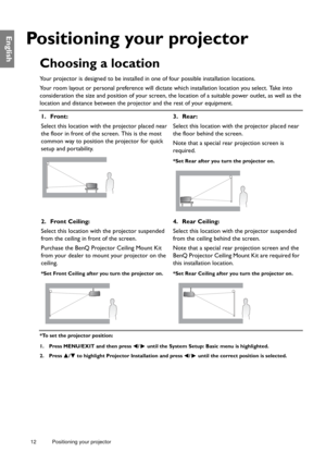 Page 1212 Positioning your projector  
English
Positioning your projector
Choosing a location
Your projector is designed to be installed in one of four possible installation locations.
Your room layout or personal preference will dictate which installation location you select. Take into 
consideration the size and position of your screen, the location of a suitable power outlet, as well as the 
location and distance between the projector and the rest of your equipment.
*To set the projector position:
1. Press...