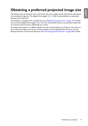 Page 13  13
  Positioning your projector
EnglishObtaining a preferred projected image size
The distance from the projector lens to the screen, the zoom setting, and the video format each factors 
in the projected image size. The diagrams from pages 14 to 15 offer recommendations on projection 
distances and screen sizes.
This projector is equipped with a movable lens. See Shifting the projection lens on page 16 for details. 
You can see the diagrams from pages 14 to 15 for the vertical offset values in the...