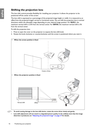 Page 1616 Positioning your projector  
EnglishShifting the projection lens
The lens shift control provides flexibility for installing your projector. It allows the projector to be 
positioned off the center of the screen.
The lens shift is expressed as a percentage of the projected image height or width. It is measured as an 
offset from the projected image’s vertical or horizontal center. You can shift the projection lens in vertical 
directions within the allowable range depending on your desired image...