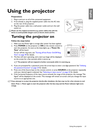 Page 21  21
  Using the projector
English
Using the projector
Preparations
1. Plug in and turn on all of the connected equipment.
2. If not already in, plug the supplied power cable into the AC inlet 
on the rear of the projector.
3. Plug the power cable into a wall power outlet and turn the wall 
switch on.
Please use the original accessories (e.g. power cable) only with the 
device to avoid possible dangers such as electric shock and fire.
Turning the projector on
Follow the steps below
1. Make sure the Power...