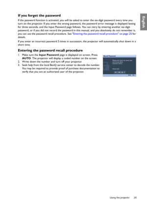 Page 25  25
  Using the projector
EnglishIf you forget the password
If the password function is activated, you will be asked to enter the six-digit password every time you 
turn on the projector. If you enter the wrong password, the password error message is displayed lasting 
for three seconds, and the Input Password page follows. You can retry by entering another six-digit 
password, or if you did not record the password in this manual, and you absolutely do not remember it, 
you can use the password recall...