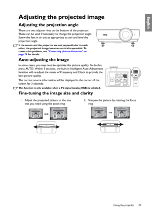 Page 27  27
  Using the projector
EnglishAdjusting the projected image
Adjusting the projection angle 
There are two adjuster feet on the bottom of the projector. 
These can be used if necessary to change the projection angle. 
Screw the feet in or out as appropriate to aim and level the 
projection angle.
If the screen and the projector are not perpendicular to each 
other, the projected image becomes vertical trapezoidal. To 
correct this problem, see Correcting picture distortion on 
page 28 for details....