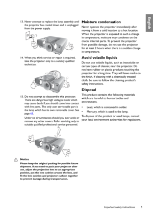 Page 5  5
  Important safety instructions
English
13. Never attempt to replace the lamp assembly until 
the projector has cooled down and is unplugged 
from the power supply. 
14. When you think service or repair is required, 
take the projector only to a suitably qualified 
technician.
15. Do not attempt to disassemble this projector. 
There are dangerous high voltages inside which 
may cause death if you should come into contact 
with live parts. The only user serviceable part is 
the lamp which has its own...