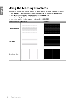 Page 4242 Using the projector  
EnglishUsing the teaching templates
The projector provides several preset patterns for various teaching purposes. To activate the pattern:
1. Press MENU/EXIT to open the OSD menu and press  /  to highlight the Display menu.
2. Press  to highlight Teaching Template and press MODE/ENTER.
3. Press  /  to highlight Blackboard or Whiteboard.
4. Press  /  to select the desired pattern and press MODE/ENTER.
Te a c h i n g  Te m p l a t eWhiteboardBlackboard
Letter Formation
Wo r k s h e...