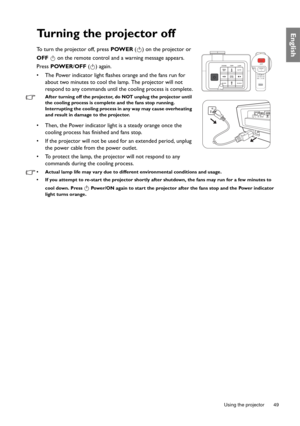 Page 49  49
  Using the projector
EnglishTurning the projector off
To turn the projector off, press POWER ( ) on the projector or 
OFF   on the remote control and a warning message appears. 
Press POWER/OFF ( ) again.
•  The Power indicator light flashes orange and the fans run for 
about two minutes to cool the lamp. The projector will not 
respond to any commands until the cooling process is complete.
After turning off the projector, do NOT unplug the projector until 
the cooling process is complete and the...