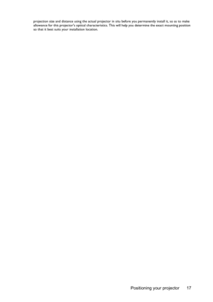 Page 17Positioning your projector 17
projection size and distance using the actual projector in situ before you permanently install it, so as to make 
allowance for this projectors optical characteristics. This will help you determine the exact mounting position 
so that it best suits your installation location. 