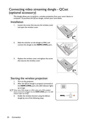 Page 20Connection
20
Connecting video streaming dongle - QCast 
(optional accessory)
This dongle allows you to perform a wireless projection from your smart device or 
computer. To purchase the QCast dongle, contact your local dealer.
Installation
1. Loosen the screw that secures the wireless cover 
and open the wireless cover.
2. Slide the switcher on the dongle to MHL and  connect the dongle to the HDMI-2/MHL  port.
3. Replace the wireless cover and tighten the screw  that secures the wireless cover.
Starting...