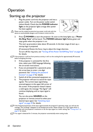 Page 22Operation 22
Operation
Starting up the projector
1. Plug the power cord into the projector and into a 
power outlet. Turn on the power outlet switch 
(where fitted). Check that the POWER indicator 
light on the projector lights orange after power 
has been applied.
Please use the original accessories (e.g. power cord) only with the 
device to avoid possible dangers such as electric shock and fire.
2. Press  POWER to start the projector. As soon as the lamp lights up, a Pow e r  
On Ring Tone will be...