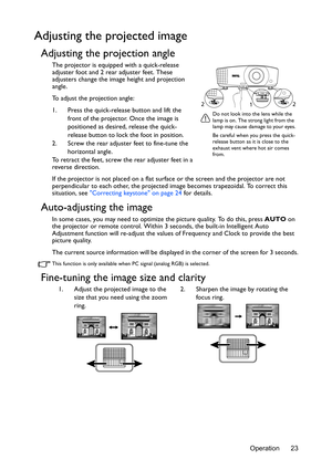 Page 23Operation 23
Adjusting the projected image
Adjusting the projection angle
The projector is equipped with a quick-release 
adjuster foot and 2 rear adjuster feet. These 
adjusters change the image height and projection 
angle.
To adjust the projection angle:
1. Press the quick-release button and lift the 
front of the projector. Once the image is 
positioned as desired, release the quick-
release button to lock the foot in position.
2. Screw the rear adjuster feet to fine-tune the 
horizontal angle.
To...