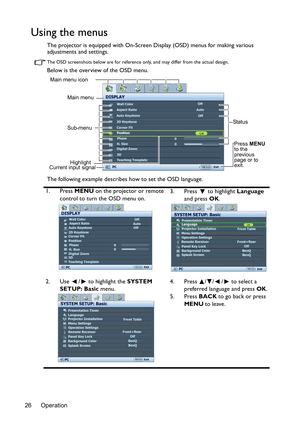 Page 26Operation 26
Using the menus
The projector is equipped with On-Screen Display (OSD) menus for making various 
adjustments and settings.
The OSD screenshots below are for reference only, and may differ from the actual design.
Below is the overview of the OSD menu.
The following example describes how to set the OSD language.
1. Press MENU on the projector or remote 
control to turn the OSD menu on.3. Press  to highlight Language 
and press OK. 
2. Use  /  to highlight the SYSTEM 
SETUP: Basic menu.4. Press...