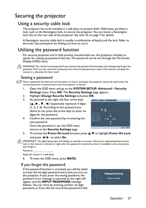 Page 27Operation 27
Securing the projector
Using a security cable lock
The projector has to be installed in a safe place to prevent theft. Otherwise, purchase a 
lock, such as the Kensington lock, to secure the projector. You can locate a Kensington 
lock slot on the rear side of the projector. See item 25 on page 9 for details.
A Kensington security cable lock is usually a combination of key(s) and the lock. Refer to 
the lock’s documentation for finding out how to use it.
Utilizing the password function
For...