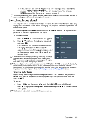 Page 29Operation 29 ii. If the password is incorrect, the password error message will appear, and the 
message “INPUT PASSWORD” appears for your retry. You can press 
BACK to cancel the change or try another password.
Though the password function is disabled, you need to keep the old password in hand should you ever need to 
re-activate the password function by entering the old password.
Switching input signal
The projector can be connected to multiple devices at the same time. However, it can only 
display one...