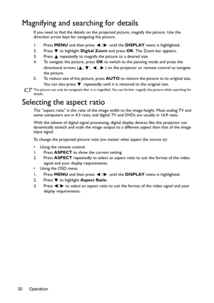 Page 30Operation 30
Magnifying and searching for details
If you need to find the details on the projected picture, magnify the picture. Use the 
direction arrow keys for navigating the picture.
1. Press MENU and then press  /  until the DISPLAY menu is highlighted.
2. Press
  to highlight Digital Zoom and press OK. The Zoom bar appears.
3. Press   repeatedly to magnify the picture to a desired size.
4. To navigate the picture, press OK to switch to the panning mode and press the 
directional arrows ( ,  ,  ,  )...