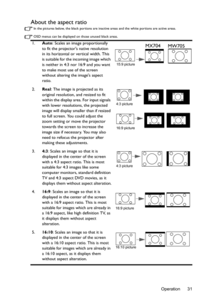 Page 31Operation 31
About the aspect ratio
In the pictures below, the black portions are inactive areas and the white portions are active areas.
OSD menus can be displayed on those unused black areas.
1.Auto: Scales an image proportionally 
to fit the projectors native resolution 
in its horizontal or vertical width. This 
is suitable for the incoming image which 
is neither in 4:3 nor 16:9 and you want 
to make most use of the screen 
without altering the images aspect 
ratio.
2.Real
: The image is projected...