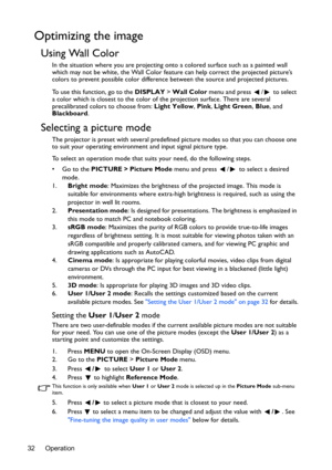 Page 32Operation 32
Optimizing the image
Using Wall Color
In the situation where you are projecting onto a colored surface such as a painted wall 
which may not be white, the Wall Color feature can help correct the projected picture’s 
colors to prevent possible color difference between the source and projected pictures.
To use this function, go to the DISPLAY > Wall Color menu and press  /  to select 
a color which is closest to the color of the projection surface. There are several 
precalibrated colors to...