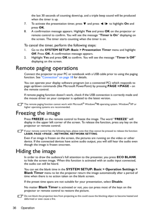 Page 36Operation 36the last 30 seconds of counting down/up, and a triple beep sound will be produced 
when the timer is up.
7. To activate the presentation timer, press   and press  /  to highlight On and 
press OK.
8. A confirmation message appears. Highlight Yes and press OK on the projector or 
remote control to confirm. You will see the message “Timer is On” displaying on 
the screen. The timer starts counting when the timer is on.
To cancel the timer, perform the following steps:
1. Go to the SYSTEM SETUP:...