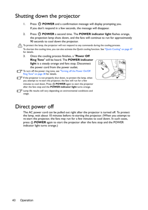 Page 40Operation 40
Shutting down the projector
1. Press  POWER and a confirmation message will display prompting you. 
If you dont respond in a few seconds, the message will disappear.
2. Press  POWER a second time. The POWER indicator light flashes orange, 
the projection lamp shuts down, and the fans will continue to run for approximately 
90 seconds to cool down the projector.
To protect the lamp, the projector will not respond to any commands during the cooling process.
To shorten the cooling time, you can...