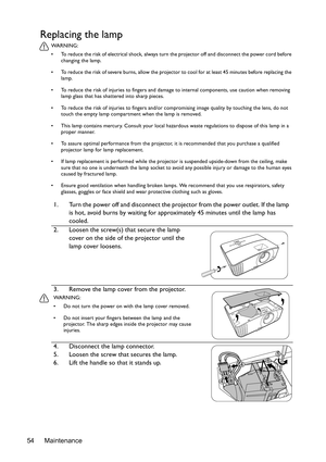 Page 54Maintenance 54
Replacing the lamp
WA R N I N G :
•  To reduce the risk of electrical shock, always turn the projector off and disconnect the power cord before 
changing the lamp.
•  To reduce the risk of severe burns, allow the projector to cool for at least 45 minutes before replacing the 
lamp.
•  To reduce the risk of injuries to fingers and damage to internal components, use caution when removing 
lamp glass that has shattered into sharp pieces.
•  To reduce the risk of injuries to fingers and/or...