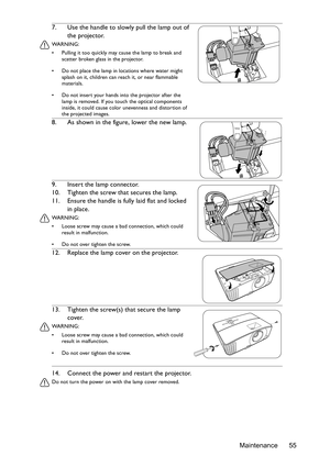 Page 55Maintenance 55 14. Connect the power and restart the projector.
Do not turn the power on with the lamp cover removed. 
7. Use the handle to slowly pull the lamp out of 
the projector.
WA R N I N G :
•  Pulling it too quickly may cause the lamp to break and 
scatter broken glass in the projector.
•  Do not place the lamp in locations where water might 
splash on it, children can reach it, or near flammable 
materials.
•  Do not insert your hands into the projector after the 
lamp is removed. If you touch...