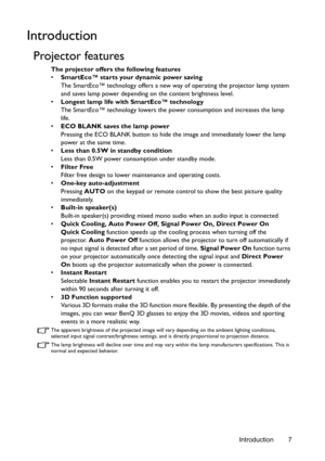 Page 7Introduction 7
Introduction
Projector features
The projector offers the following features
• SmartEco™ starts your dynamic power saving
The SmartEco™ technology offers a new way of operating the projector lamp system 
and saves lamp power depending on the content brightness level.
• Longest lamp life with SmartEco™ technology
The SmartEco™ technology lowers the power consumption and increases the lamp 
life.
• ECO BLANK saves the lamp power
Pressing the ECO BLANK button to hide the image and immediately...