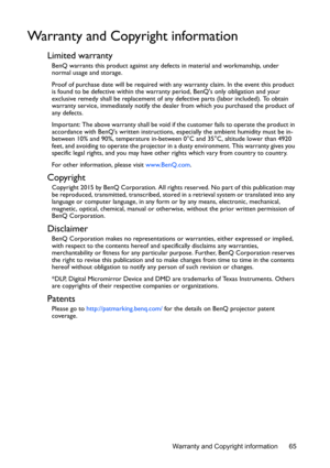 Page 65Warranty and Copyright information 65
Warranty and Copyright information
Limited warranty
BenQ warrants this product against any defects in material and workmanship, under 
normal usage and storage.
Proof of purchase date will be required with any warranty claim. In the event this product 
is found to be defective within the warranty period, BenQs only obligation and your 
exclusive remedy shall be replacement of any defective parts (labor included). To obtain 
warranty service, immediately notify the...