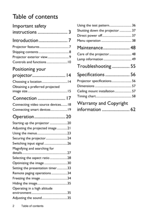 Page 2Table of contents 2
Ta b l e  o f  c o n t e n t s
Important safety 
instructions ........................... 3
Introduction .......................... 7
Projector features ..................................... 7
Shipping contents ...................................... 8
Projector exterior view........................... 9
Controls and functions ..........................10
Positioning your 
projector.............................. 14
Choosing a location ................................14
Obtaining a...