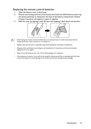 Page 13Introduction 13
Replacing the remote control batteries
1. Open the battery cover as illustrated.
2. Remove any existing batteries (if necessary) and install two AAA batteries observing 
the battery polarities as indicated in the base of the battery compartment. Positive 
(+) goes to positive and negative (-) goes to negative.
3. Refit the cover by aligning it with the base and snapping it back down into position.
•  Avoid leaving the remote control and batteries in an excessive heat or humid environment...