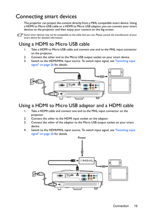 Page 19Connection 19
Connecting smart devices
The projector can project the content directly from a MHL compatible smart device. Using 
a HDMI to Micro USB cable or a HDMI to Micro USB adaptor, you can connect your smart 
devices to the projector and then enjoy your content on the big screen.
Some smart devices may not be compatible to the cable that you use. Please consult the manufacturer of your 
smart device for detailed information.
Using a HDMI to Micro USB cable
1. Take a HDMI to Micro USB cable and...