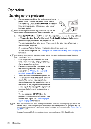 Page 20Operation 20
Operation
Starting up the projector
1. Plug the power cord into the projector and into a 
power outlet. Turn on the power outlet switch 
(where fitted). Check that the POWER indicator 
light on the projector lights orange after power 
has been applied.
Please use the original accessories (e.g. power cord) only with the 
device to avoid possible dangers such as electric shock and fire.
2. Press  POWER or ON to start the projector. As soon as the lamp lights up, 
a Pow e r  O n  R i n g  To n...