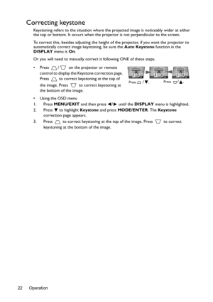 Page 22Operation 22
Correcting keystone
Keystoning refers to the situation where the projected image is noticeably wider at either 
the top or bottom. It occurs when the projector is not perpendicular to the screen. 
To correct this, besides adjusting the height of the projector, if you want the projector to 
automatically correct image keystoning, be sure the Auto Keystone function in the 
DISPLAY menu is On.
Or you will need to manually correct it following ONE of these steps.
•  Press  /  on the projector or...