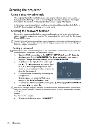 Page 24Operation 24
Securing the projector
Using a security cable lock
The projector has to be installed in a safe place to prevent theft. Otherwise, purchase a 
lock, such as the Kensington lock, to secure the projector. You can locate a Kensington 
lock slot on the rear side of the projector. See item 23 on page 9 for details.
A Kensington security cable lock is usually a combination of key(s) and the lock. Refer to 
the lock’s documentation for finding out how to use it.
Utilizing the password function
For...