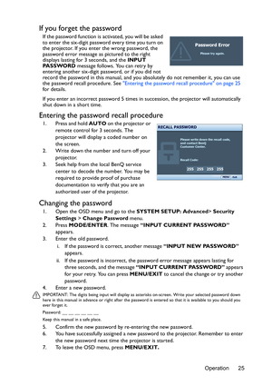 Page 25Operation 25
If you forget the password
If the password function is activated, you will be asked 
to enter the six-digit password every time you turn on 
the projector. If you enter the wrong password, the 
password error message as pictured to the right 
displays lasting for 3 seconds, and the INPUT 
PA S S WO R D message follows. You can retry by 
entering another six-digit password, or if you did not 
record the password in this manual, and you absolutely do not remember it, you can use 
the password...