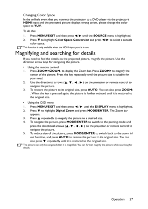 Page 27Operation 27
Changing Color Space
In the unlikely event that you connect the projector to a DVD player via the projector’s 
HDMI input and the projected picture displays wrong colors, please change the color 
space to YUV.
To  d o  t h i s :
1. Press MENU/EXIT and then press  /  until the SOURCE menu is highlighted.
2. Press   to highlight Color Space Conversion and press  /  to select a suitable 
color space.
This function is only available when the HDMI-input port is in use.
Magnifying and searching...