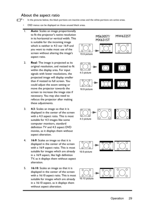 Page 29Operation 29
About the aspect ratio
•  In the pictures below, the black portions are inactive areas and the white portions are active areas.
•  OSD menus can be displayed on those unused black areas.
1.Auto: Scales an image proportionally 
to fit the projectors native resolution 
in its horizontal or vertical width. This 
is suitable for the incoming image 
which is neither in 4:3 nor 16:9 and 
you want to make most use of the 
screen without altering the images 
aspect ratio.
2.Real
: The image is...